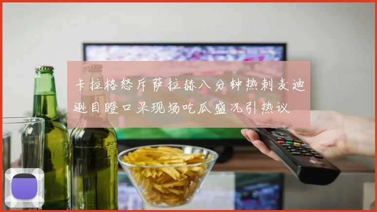 卡拉格怒斥萨拉赫八分钟热刺麦迪逊目瞪口呆现场吃瓜盛况引热议