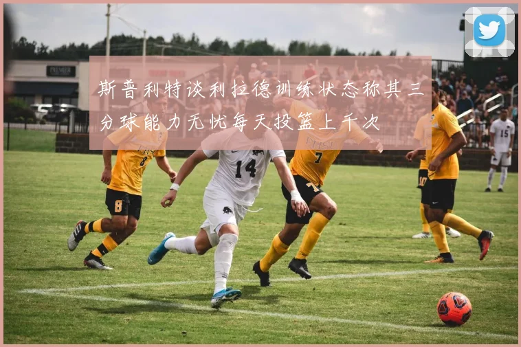 斯普利特谈利拉德训练状态称其三分球能力无忧每天投篮上千次