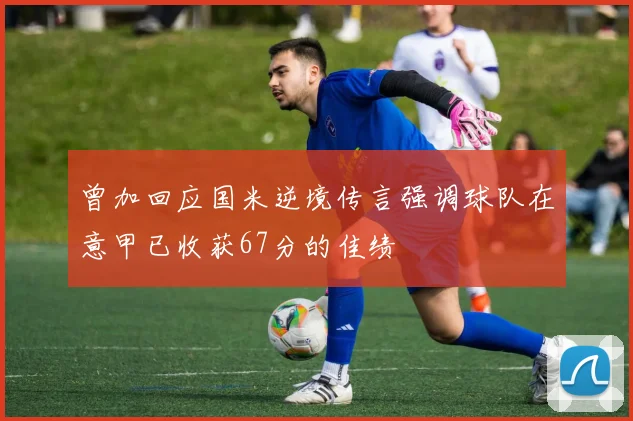 曾加回应国米逆境传言强调球队在意甲已收获67分的佳绩