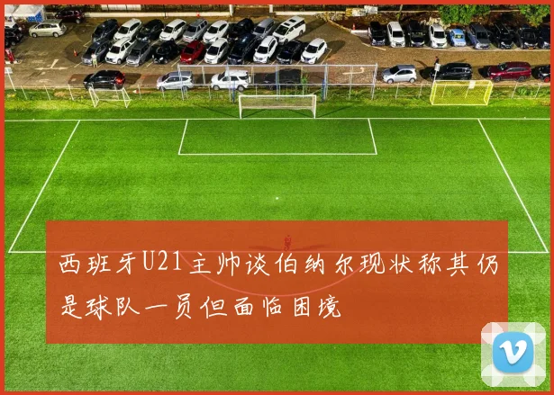 西班牙U21主帅谈伯纳尔现状称其仍是球队一员但面临困境