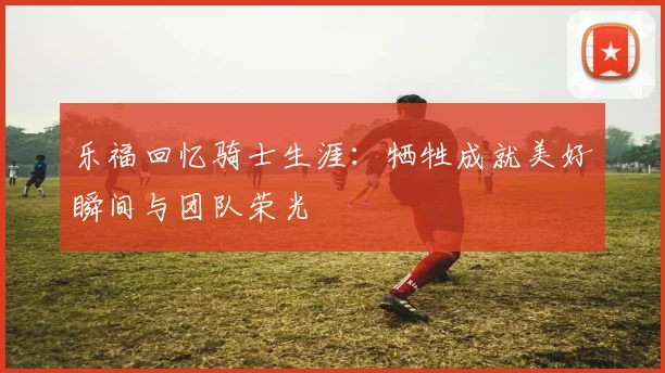 乐福回忆骑士生涯：牺牲成就美好瞬间与团队荣光