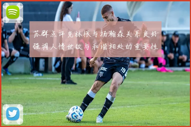 苏群点评克林根与杨瀚森关系良好强调人情世故与和谐相处的重要性