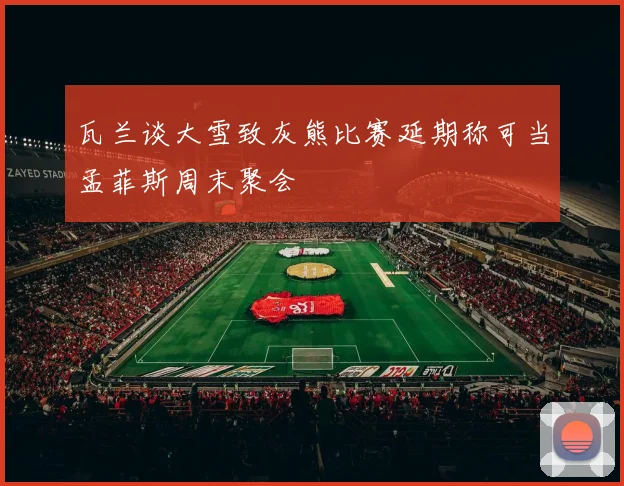 瓦兰谈大雪致灰熊比赛延期称可当孟菲斯周末聚会