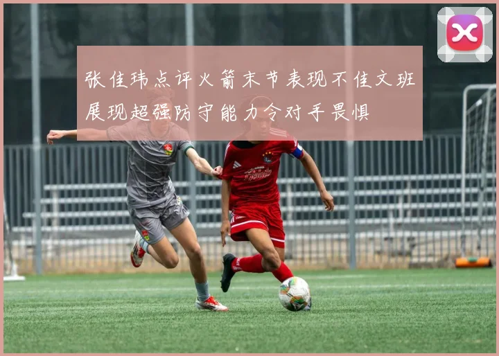 张佳玮点评火箭末节表现不佳文班展现超强防守能力令对手畏惧