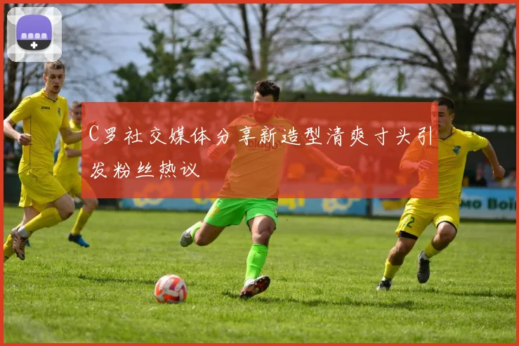 C罗社交媒体分享新造型清爽寸头引发粉丝热议