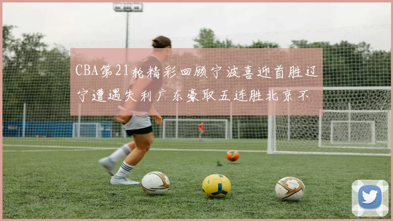 CBA第21轮精彩回顾宁波喜迎首胜辽宁遭遇失利广东豪取五连胜北京不敌天津江苏力克新疆