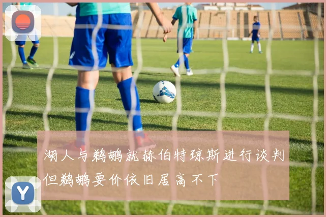 湖人与鹈鹕就赫伯特琼斯进行谈判但鹈鹕要价依旧居高不下