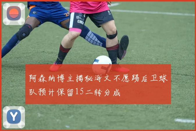 阿森纳博主揭秘海文不愿踢后卫球队预计保留15二转分成