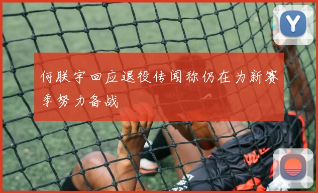 何朕宇回应退役传闻称仍在为新赛季努力备战
