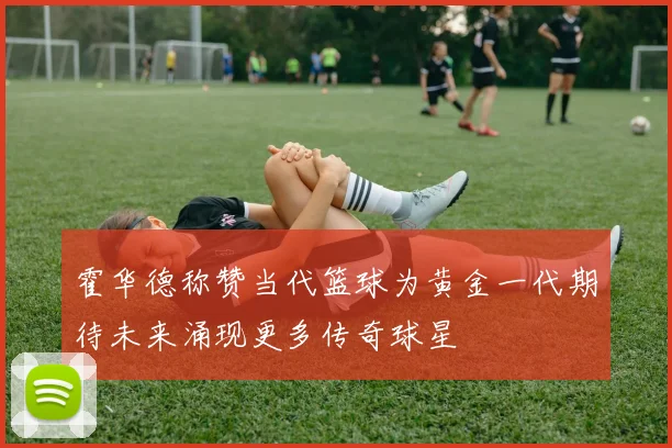 霍华德称赞当代篮球为黄金一代期待未来涌现更多传奇球星