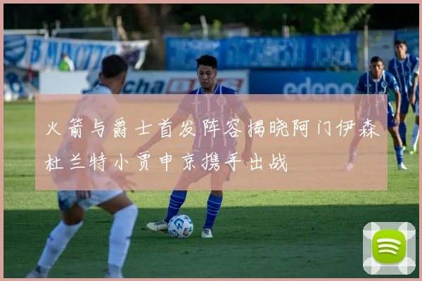火箭与爵士首发阵容揭晓阿门伊森杜兰特小贾申京携手出战