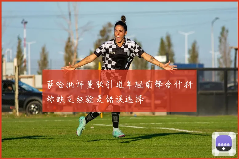 萨哈批评曼联引进年轻前锋舍什科称缺乏经验是错误选择