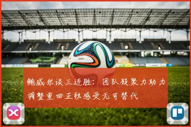 鲍威尔谈三连胜：团队凝聚力助力调整重回正轨感受无可替代