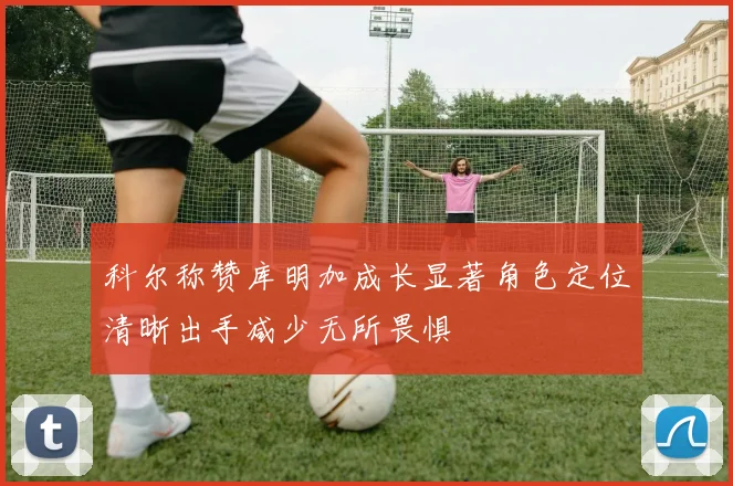 科尔称赞库明加成长显著角色定位清晰出手减少无所畏惧