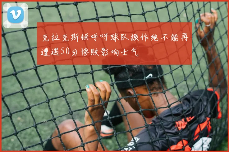 克拉克斯顿呼吁球队振作绝不能再遭遇50分惨败影响士气