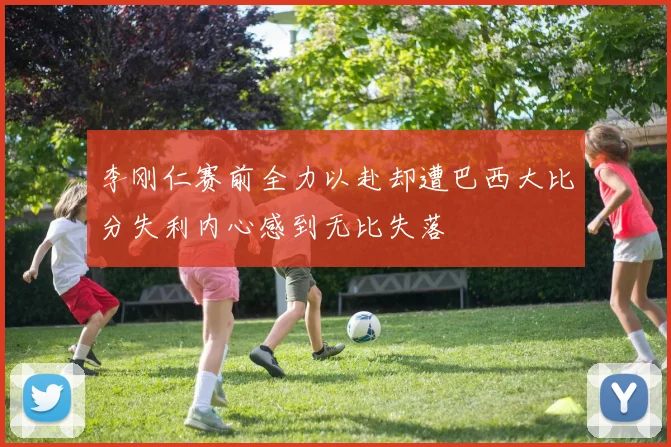 李刚仁赛前全力以赴却遭巴西大比分失利内心感到无比失落