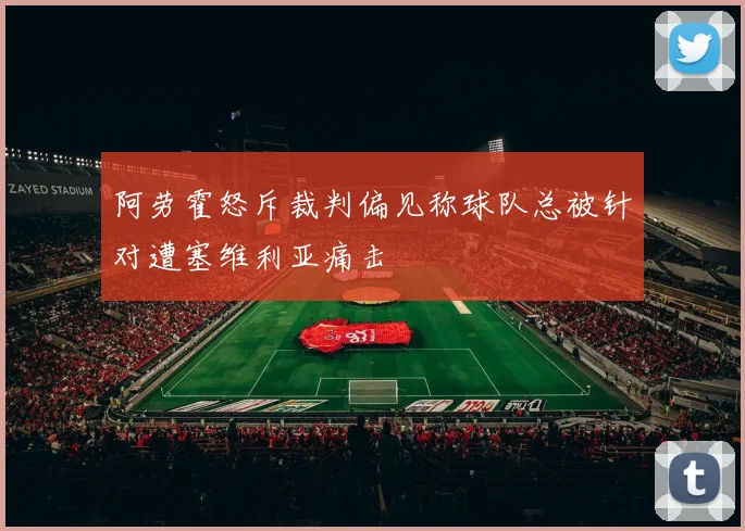 阿劳霍怒斥裁判偏见称球队总被针对遭塞维利亚痛击