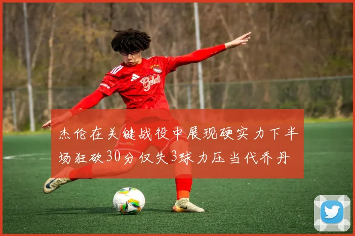 杰伦在关键战役中展现硬实力下半场狂砍30分仅失3球力压当代乔丹