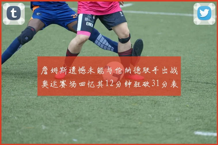 詹姆斯遗憾未能与伦纳德联手出战奥运赛场回忆其12分钟狂砍31分表现