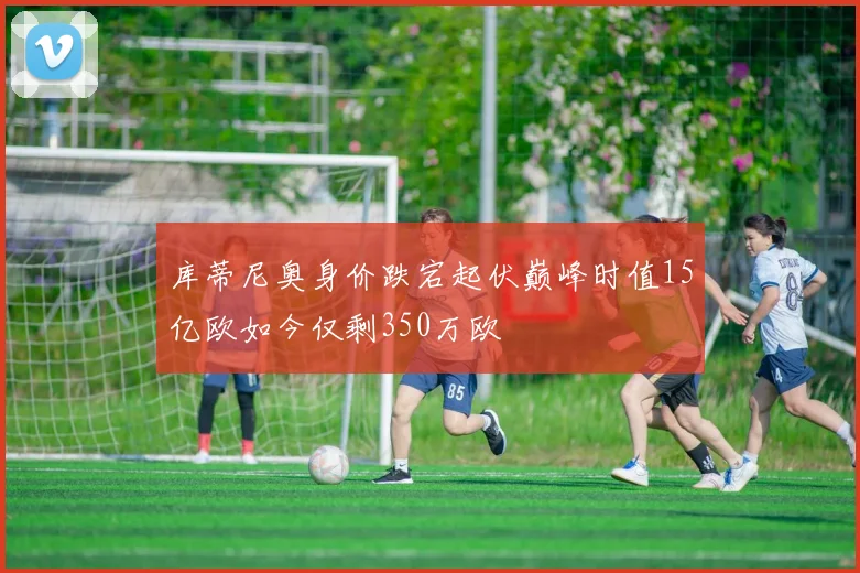 库蒂尼奥身价跌宕起伏巅峰时值15亿欧如今仅剩350万欧