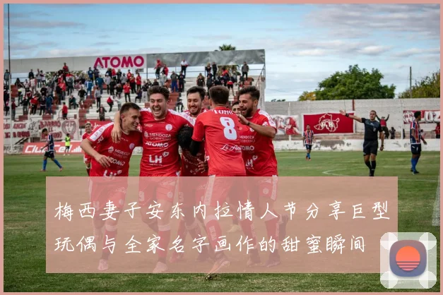 梅西妻子安东内拉情人节分享巨型玩偶与全家名字画作的甜蜜瞬间