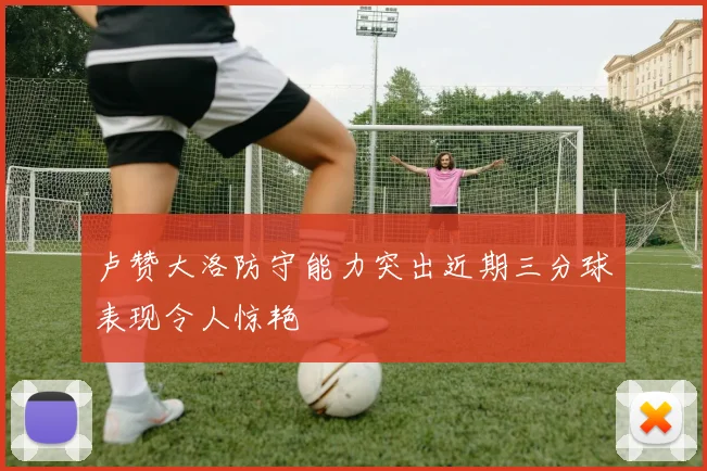 卢赞大洛防守能力突出近期三分球表现令人惊艳