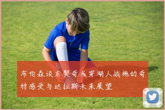 布伦森谈东契奇或穿湖人战袍的奇特感受与达拉斯未来展望