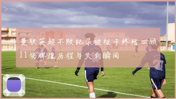 曼联英超不败纪录被纽卡终结回顾11场辉煌历程与失利瞬间