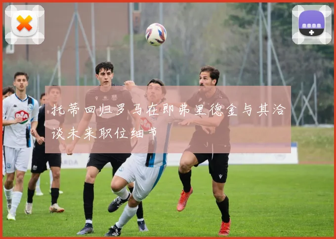 托蒂回归罗马在即弗里德金与其洽谈未来职位细节