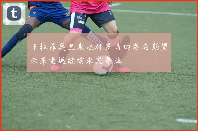 卡拉菲奥里表达对罗马的眷恋期望未来重返继续未完事业