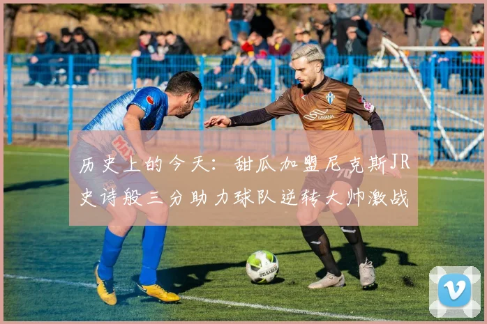 历史上的今天：甜瓜加盟尼克斯JR史诗般三分助力球队逆转大帅激战指环王