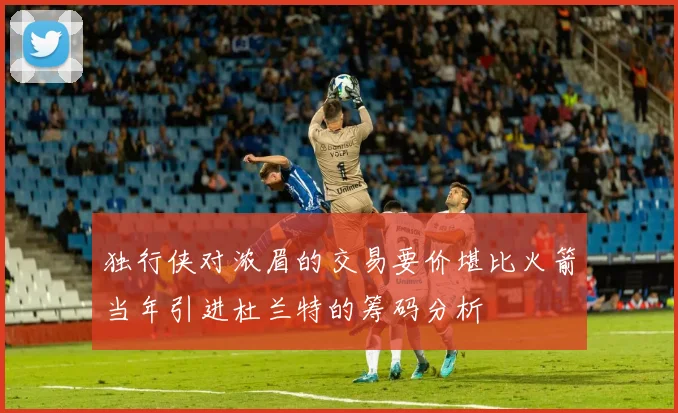 独行侠对浓眉的交易要价堪比火箭当年引进杜兰特的筹码分析