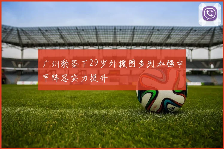 广州豹签下29岁外援图多列加强中甲阵容实力提升