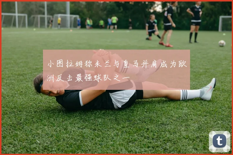 小图拉姆称米兰与皇马并肩成为欧洲反击最强球队之一