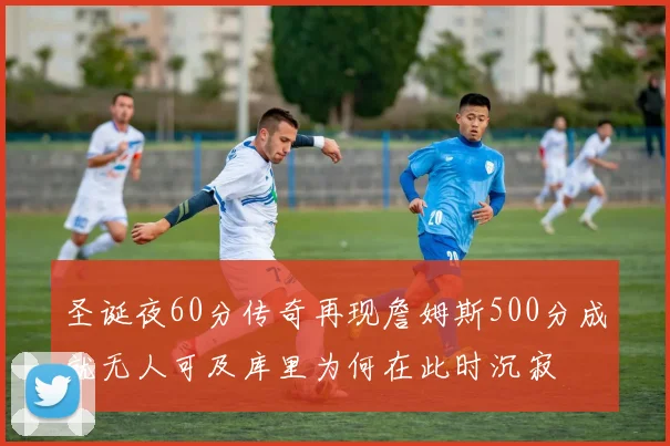 圣诞夜60分传奇再现詹姆斯500分成就无人可及库里为何在此时沉寂