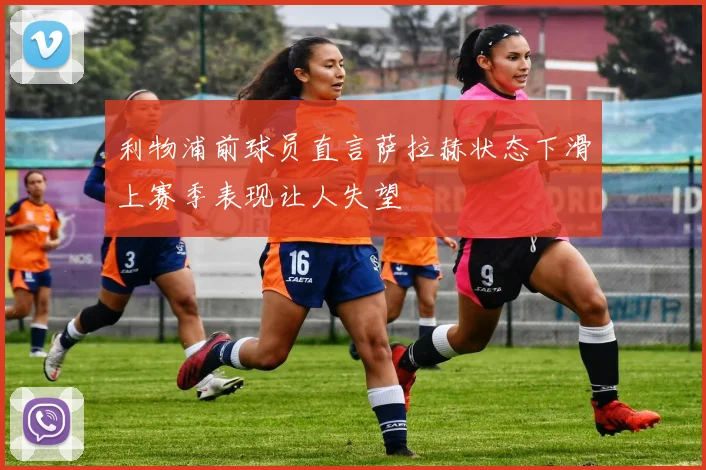利物浦前球员直言萨拉赫状态下滑上赛季表现让人失望