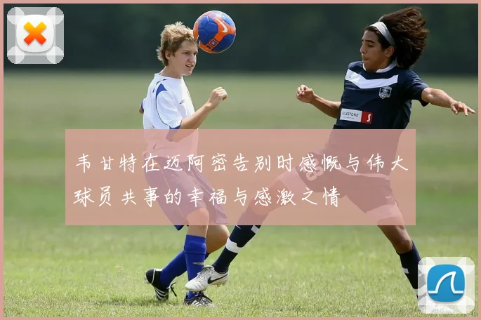 韦甘特在迈阿密告别时感慨与伟大球员共事的幸福与感激之情