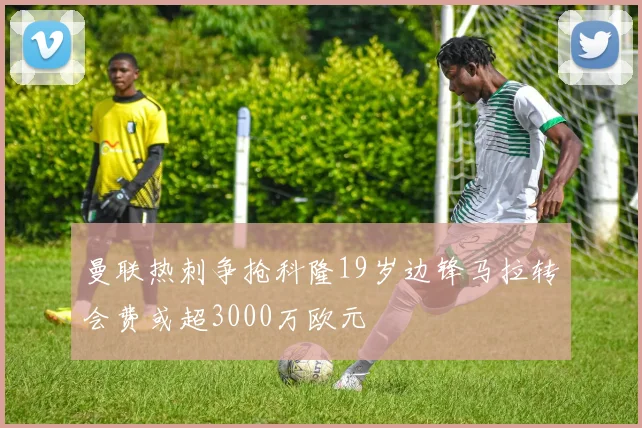 曼联热刺争抢科隆19岁边锋马拉转会费或超3000万欧元
