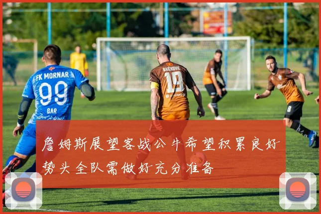 詹姆斯展望客战公牛希望积累良好势头全队需做好充分准备