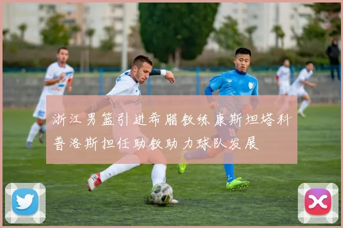 浙江男篮引进希腊教练康斯坦塔科普洛斯担任助教助力球队发展